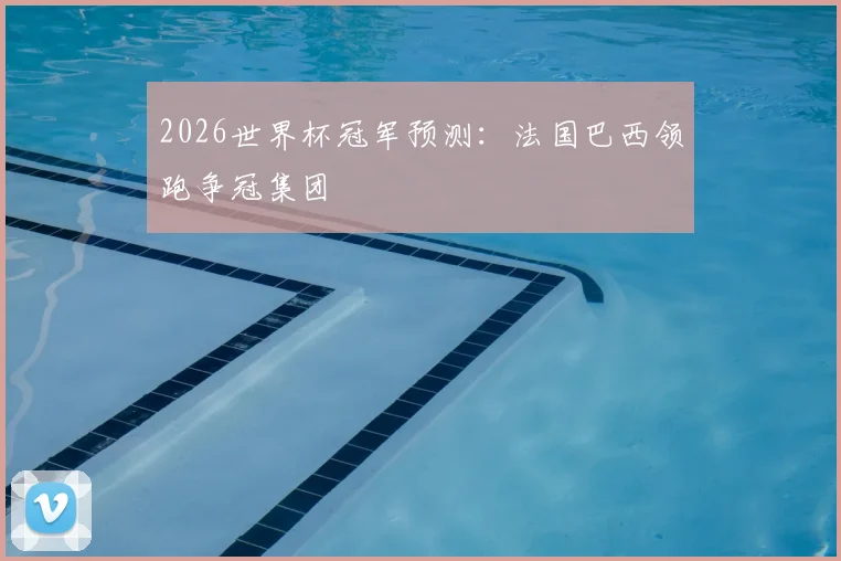 2026世界杯冠军预测:法国巴西领跑争冠集团