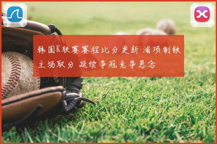 韩国K联赛赛程比分更新 浦项制铁主场取分 延续争冠竞争悬念