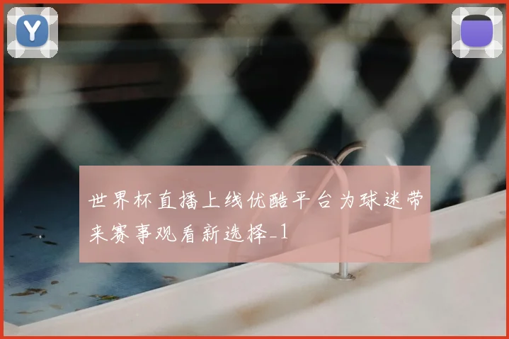 世界杯直播上线优酷平台为球迷带来赛事观看新选择_1