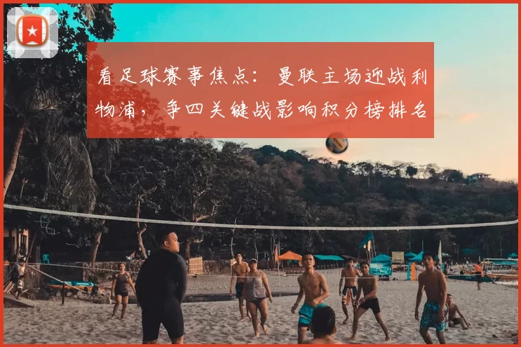 看足球赛事焦点：曼联主场迎战利物浦，争四关键战影响积分榜排名