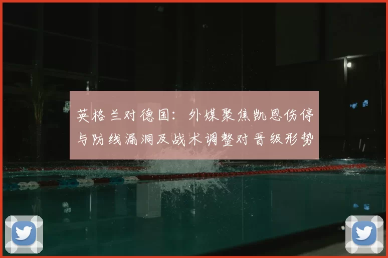 英格兰对德国：外媒聚焦凯恩伤停与防线漏洞及战术调整对晋级形势影响