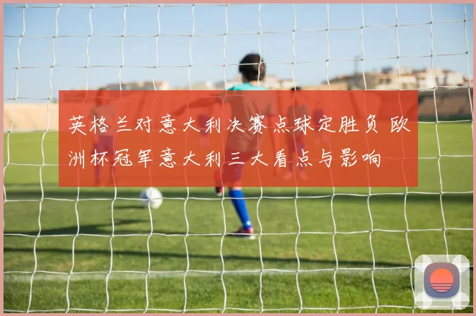 英格兰对意大利决赛点球定胜负 欧洲杯冠军意大利三大看点与影响