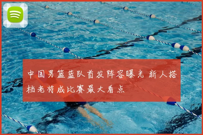 中国男篮蓝队首发阵容曝光 新人搭档老将成比赛最大看点