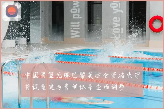 中国男篮无缘巴黎奥运会资格失守将促重建与青训体系全面调整