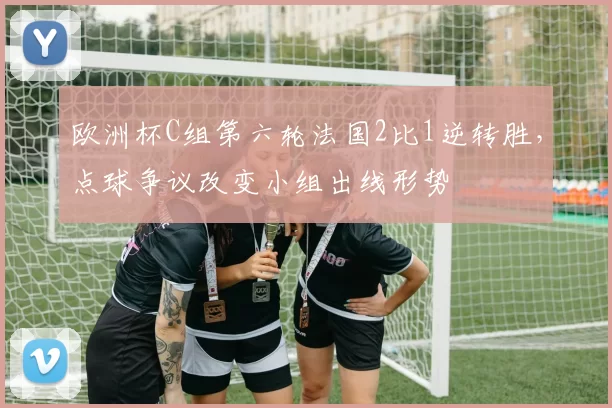 欧洲杯C组第六轮法国2比1逆转胜,点球争议改变小组出线形势