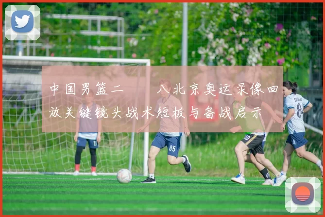 中国男篮二〇〇八北京奥运录像回放关键镜头战术短板与备战启示