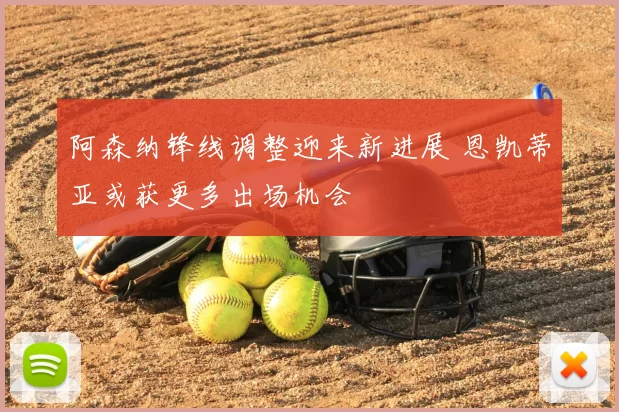 阿森纳锋线调整迎来新进展 恩凯蒂亚或获更多出场机会