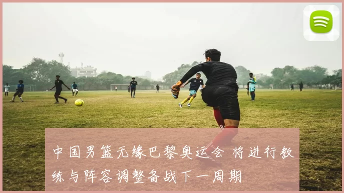 中国男篮无缘巴黎奥运会 将进行教练与阵容调整备战下一周期