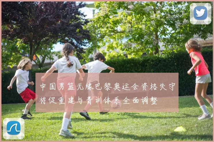 中国男篮无缘巴黎奥运会资格失守将促重建与青训体系全面调整