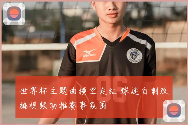 世界杯主题曲横空走红 球迷自制改编视频助推赛事氛围