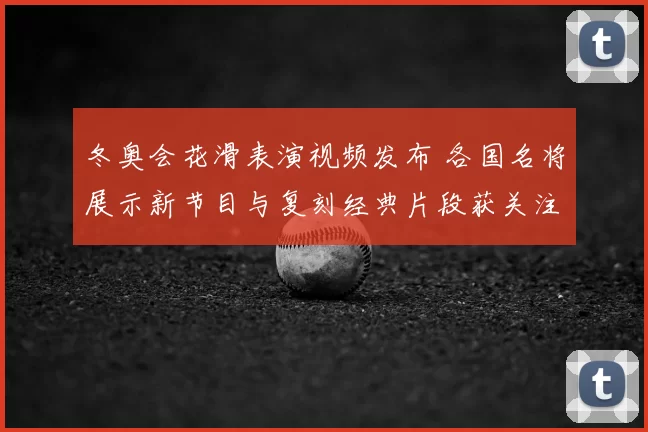 冬奥会花滑表演视频发布 各国名将展示新节目与复刻经典片段获关注
