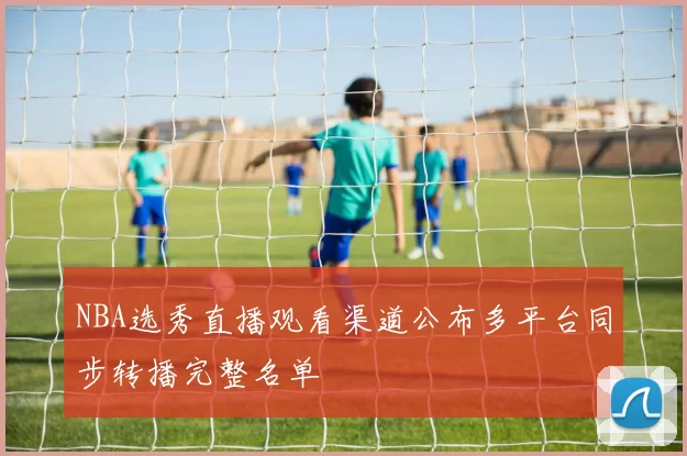 NBA选秀直播观看渠道公布多平台同步转播完整名单