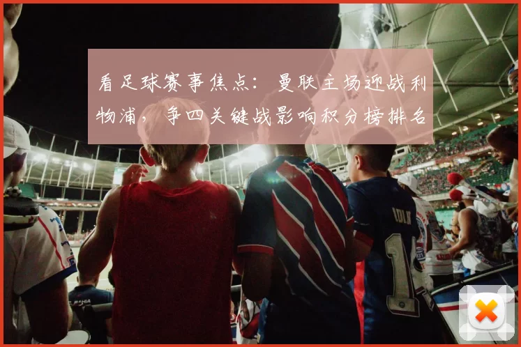 看足球赛事焦点：曼联主场迎战利物浦，争四关键战影响积分榜排名