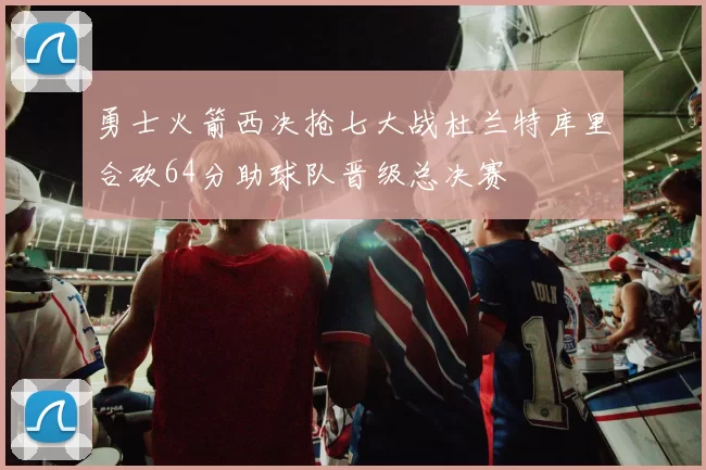 勇士火箭西决抢七大战杜兰特库里合砍64分助球队晋级总决赛