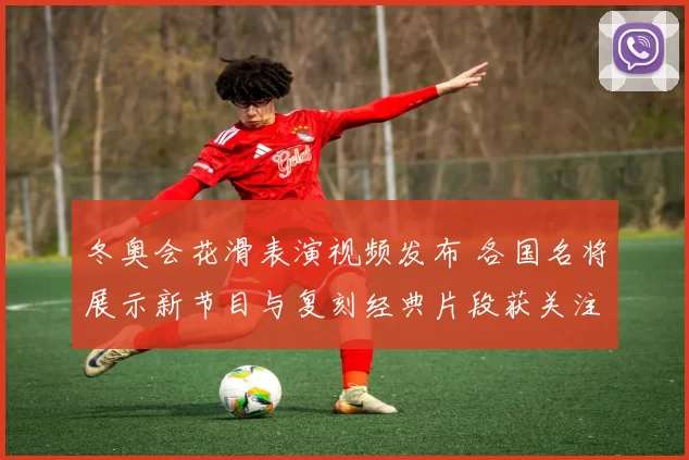 冬奥会花滑表演视频发布 各国名将展示新节目与复刻经典片段获关注
