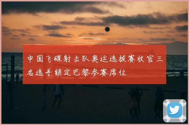 中国飞碟射击队奥运选拔赛收官三名选手锁定巴黎参赛席位