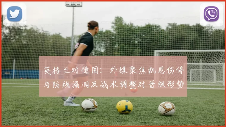 英格兰对德国：外媒聚焦凯恩伤停与防线漏洞及战术调整对晋级形势影响