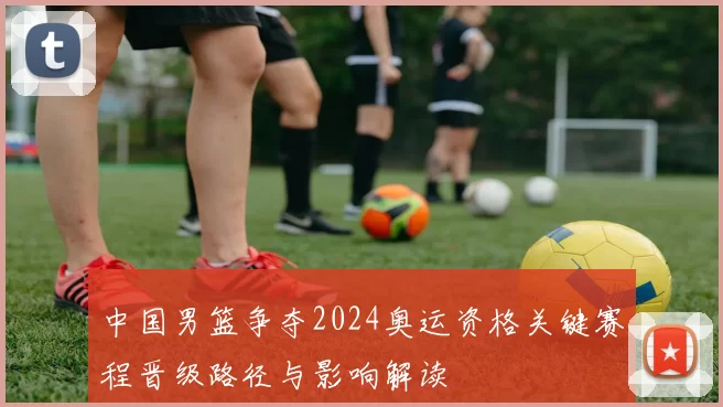 中国男篮争夺2024奥运资格关键赛程晋级路径与影响解读